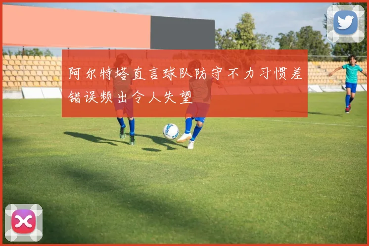 阿尔特塔直言球队防守不力习惯差错误频出令人失望