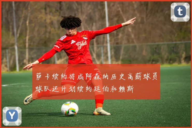 萨卡续约将成阿森纳历史高薪球员球队还计划续约廷伯和赖斯