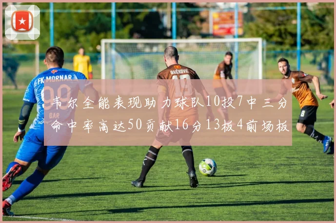 韦尔全能表现助力球队10投7中三分命中率高达50贡献16分13板4前场板
