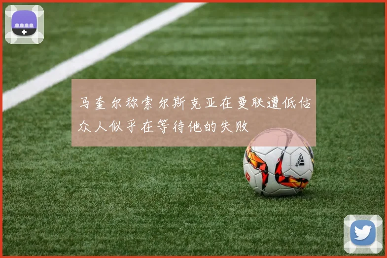 马奎尔称索尔斯克亚在曼联遭低估众人似乎在等待他的失败