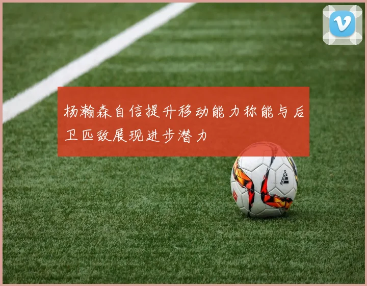 杨瀚森自信提升移动能力称能与后卫匹敌展现进步潜力