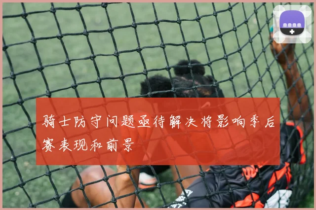 骑士防守问题亟待解决将影响季后赛表现和前景