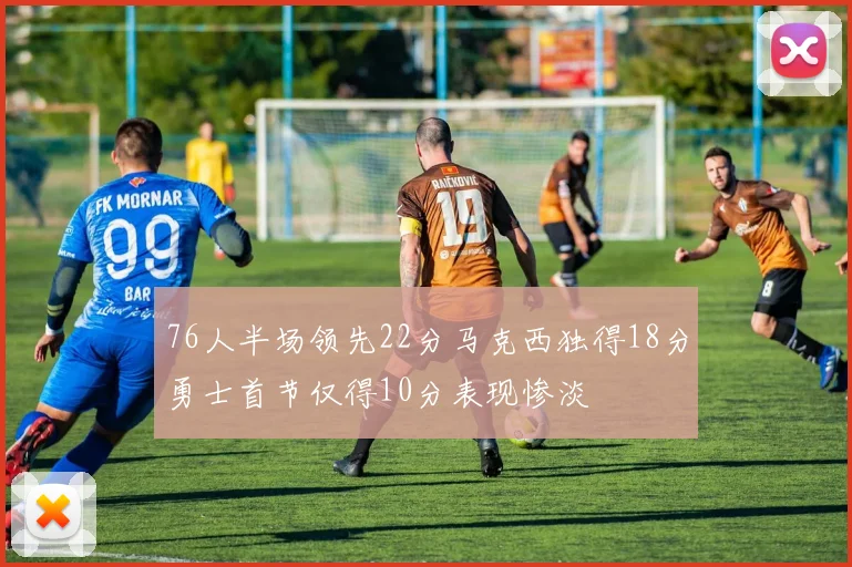 76人半场领先22分马克西独得18分勇士首节仅得10分表现惨淡