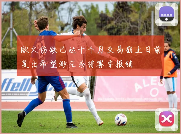 欧文伤缺已达十个月交易截止日前复出希望渺茫或将赛季报销
