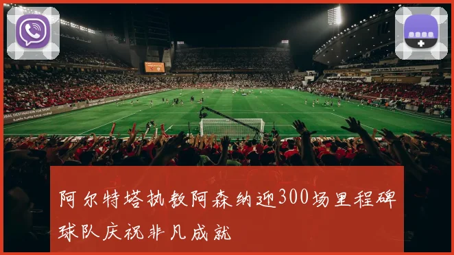 阿尔特塔执教阿森纳迎300场里程碑球队庆祝非凡成就