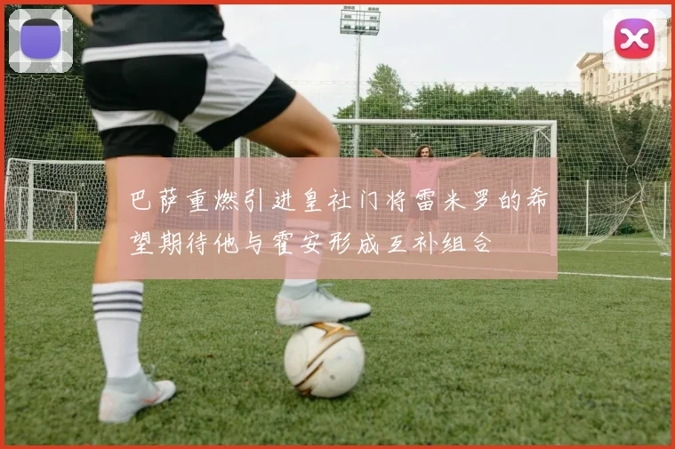 巴萨重燃引进皇社门将雷米罗的希望期待他与霍安形成互补组合