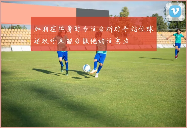 加利在热身时专注分析对手站位球迷欢呼未能分散他的注意力