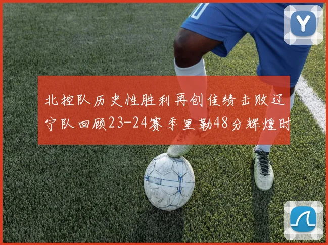 北控队历史性胜利再创佳绩击败辽宁队回顾23-24赛季里勒48分辉煌时刻