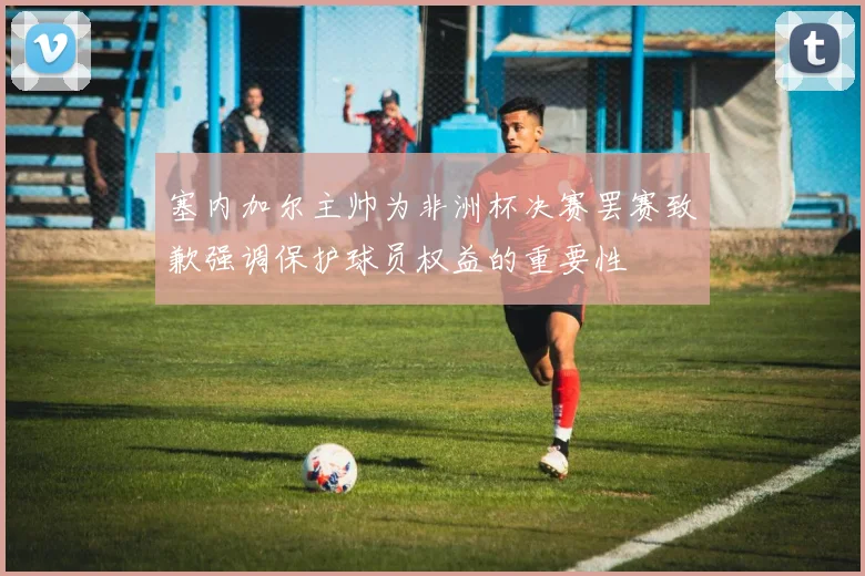 塞内加尔主帅为非洲杯决赛罢赛致歉强调保护球员权益的重要性
