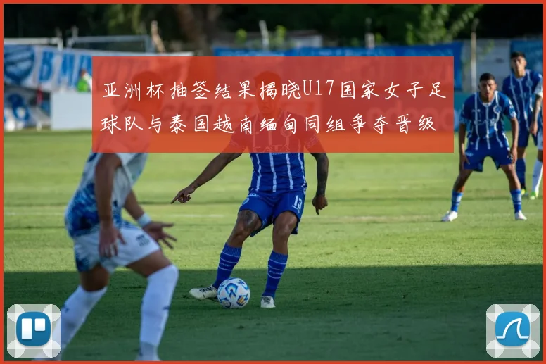 亚洲杯抽签结果揭晓U17国家女子足球队与泰国越南缅甸同组争夺晋级资格