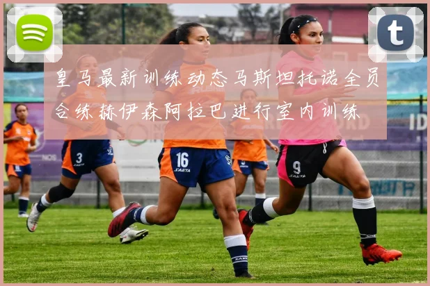 皇马最新训练动态马斯坦托诺全员合练赫伊森阿拉巴进行室内训练