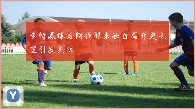 多特赢球后阿德耶米独自离开更衣室引发关注