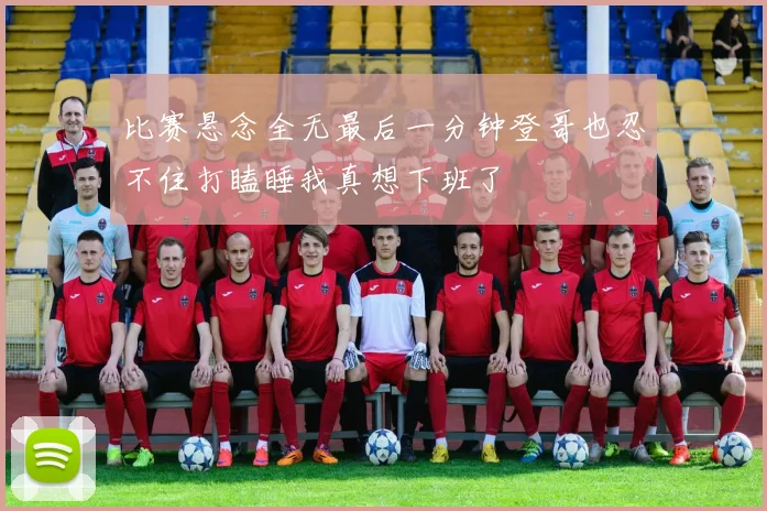 比赛悬念全无最后一分钟登哥也忍不住打瞌睡我真想下班了