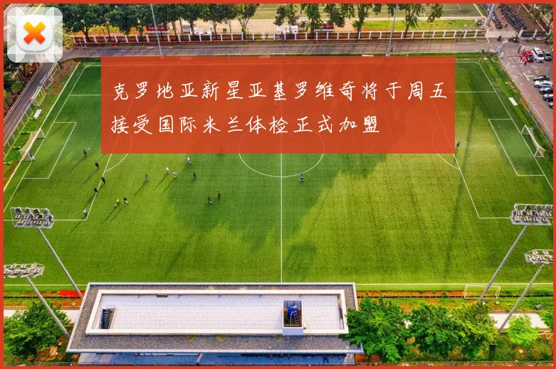 克罗地亚新星亚基罗维奇将于周五接受国际米兰体检正式加盟