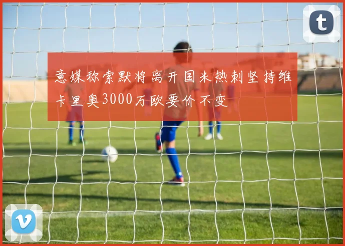 意媒称索默将离开国米热刺坚持维卡里奥3000万欧要价不变