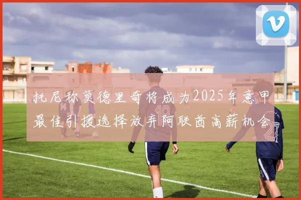 托尼称莫德里奇将成为2025年意甲最佳引援选择放弃阿联酋高薪机会
