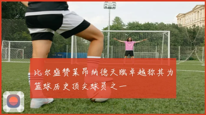 比尔盛赞莱昂纳德天赋卓越称其为篮球历史顶尖球员之一