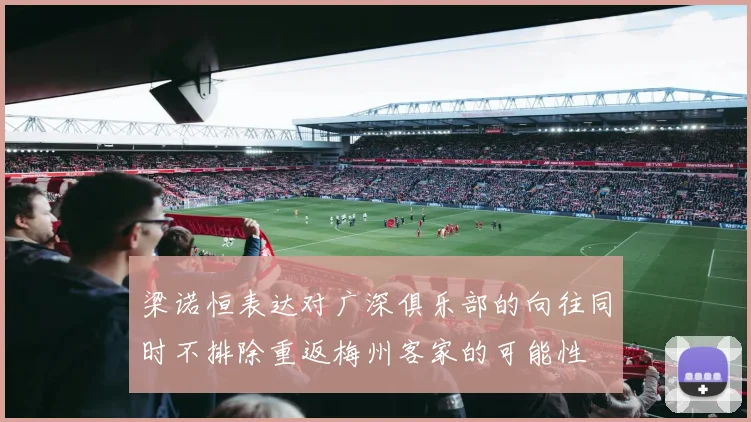 梁诺恒表达对广深俱乐部的向往同时不排除重返梅州客家的可能性