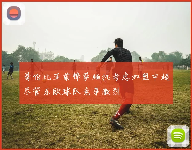 哥伦比亚前锋萨缅托考虑加盟中超尽管东欧球队竞争激烈