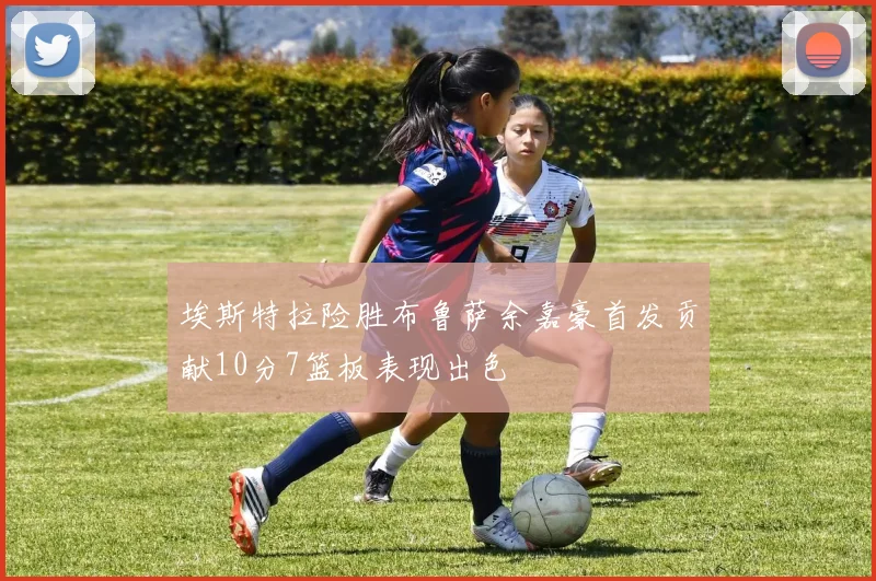埃斯特拉险胜布鲁萨余嘉豪首发贡献10分7篮板表现出色