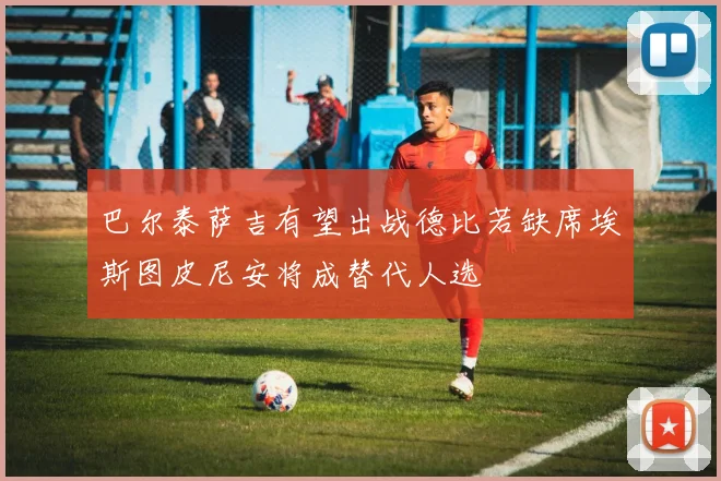 巴尔泰萨吉有望出战德比若缺席埃斯图皮尼安将成替代人选