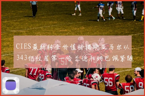 CIES最新转会价值榜揭晓亚马尔以343亿位居第一哈兰德和姆巴佩紧随其后
