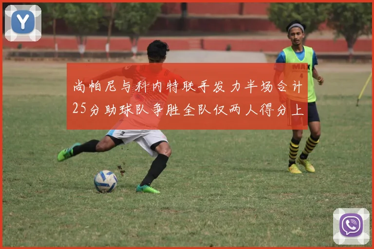 尚帕尼与科内特联手发力半场合计25分助球队争胜全队仅两人得分上双