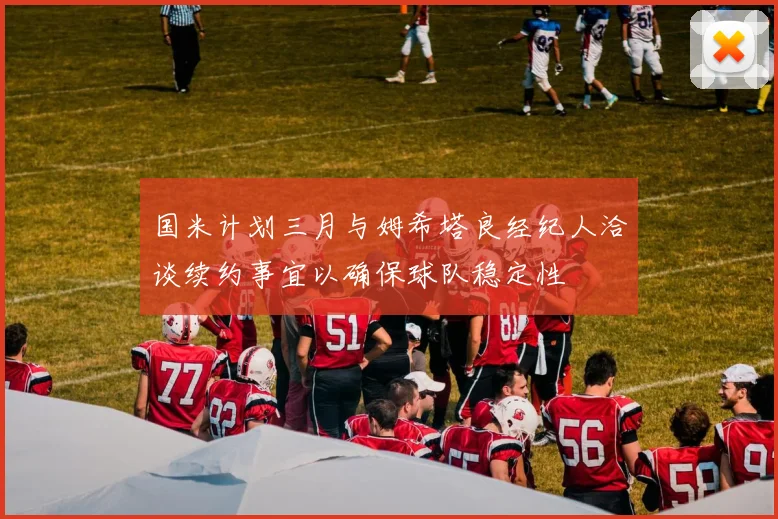 国米计划三月与姆希塔良经纪人洽谈续约事宜以确保球队稳定性