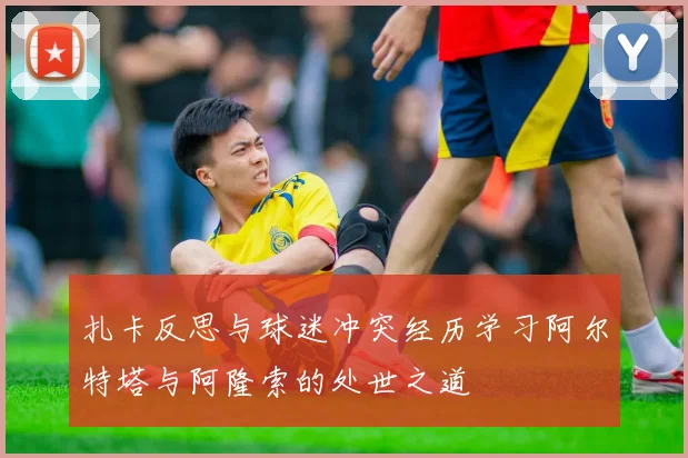 扎卡反思与球迷冲突经历学习阿尔特塔与阿隆索的处世之道