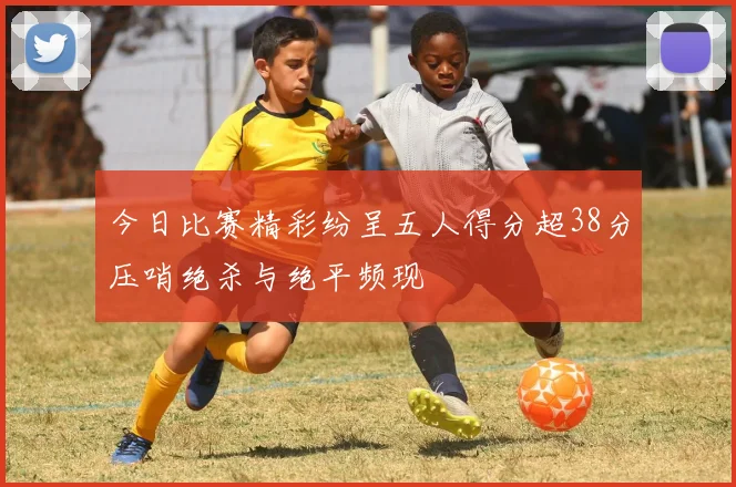 今日比赛精彩纷呈五人得分超38分压哨绝杀与绝平频现