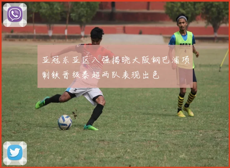 亚冠东亚区八强揭晓大阪钢巴浦项制铁晋级泰超两队表现出色