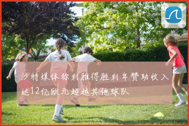 沙特媒体称利雅得胜利年赞助收入达12亿欧元超越其他球队
