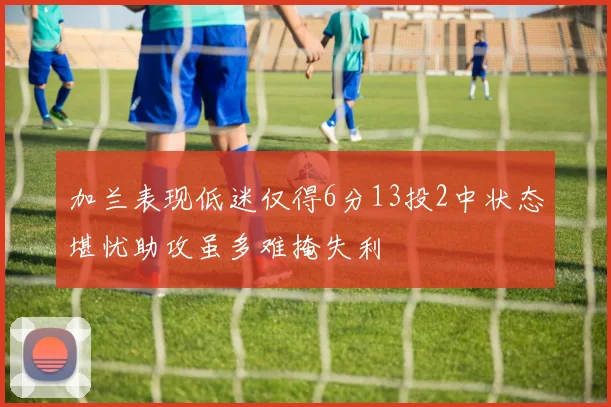 加兰表现低迷仅得6分13投2中状态堪忧助攻虽多难掩失利
