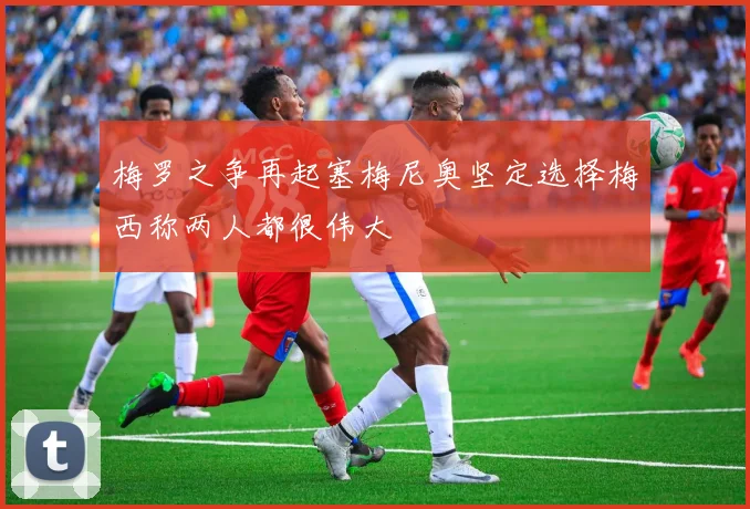 梅罗之争再起塞梅尼奥坚定选择梅西称两人都很伟大