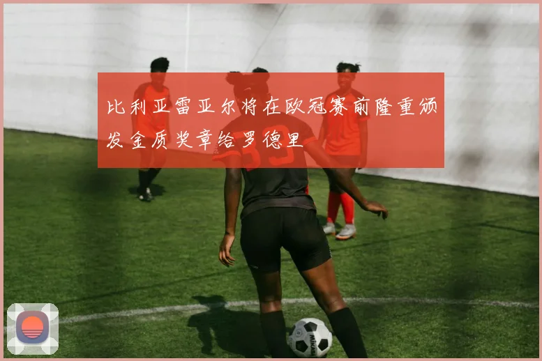比利亚雷亚尔将在欧冠赛前隆重颁发金质奖章给罗德里
