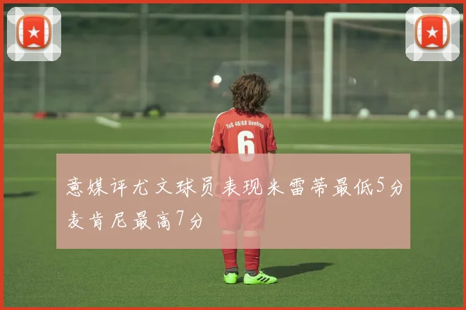意媒评尤文球员表现米雷蒂最低5分麦肯尼最高7分