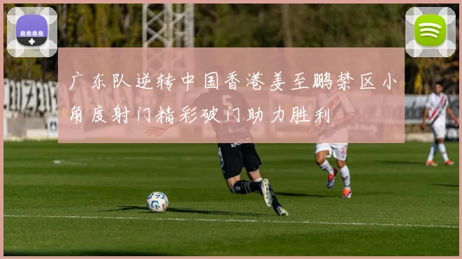 广东队逆转中国香港姜至鹏禁区小角度射门精彩破门助力胜利