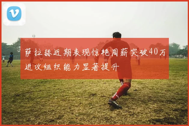 萨拉赫近期表现惊艳周薪突破40万进攻组织能力显著提升
