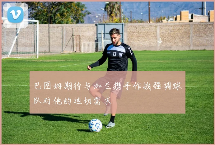 巴图姆期待与加兰携手作战强调球队对他的迫切需求