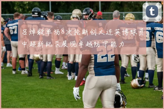 吕焯毅单场8次抢断创大连英博球员中超新纪录展现卓越防守能力
