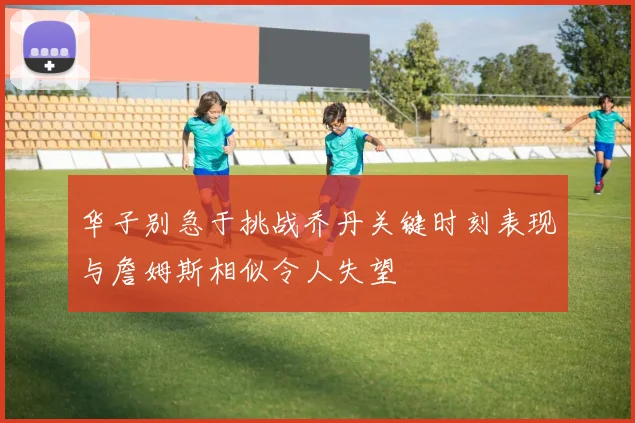 华子别急于挑战乔丹关键时刻表现与詹姆斯相似令人失望