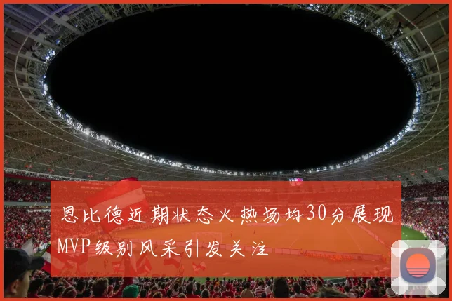 恩比德近期状态火热场均30分展现MVP级别风采引发关注