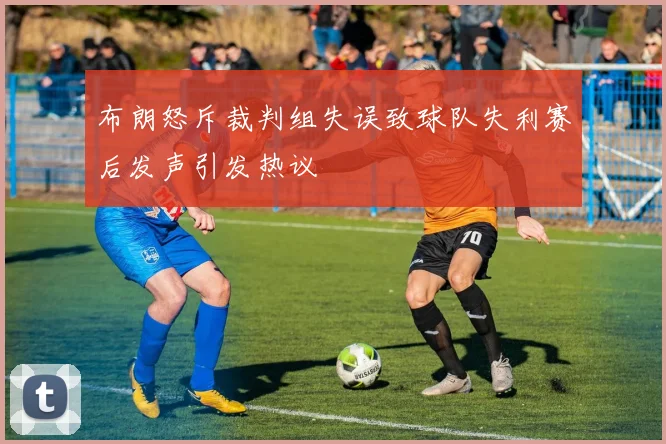 布朗怒斥裁判组失误致球队失利赛后发声引发热议