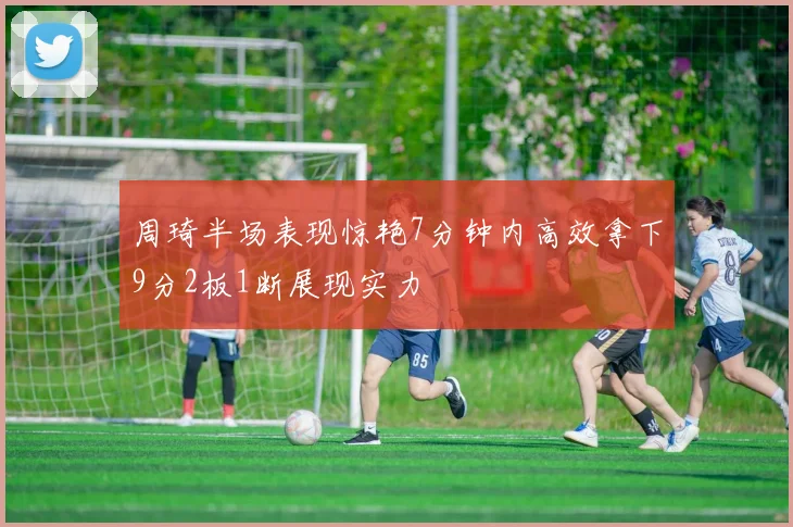 周琦半场表现惊艳7分钟内高效拿下9分2板1断展现实力