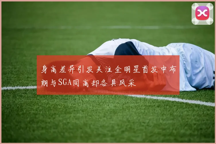 身高差异引发关注全明星首发中布朗与SGA同高却各具风采