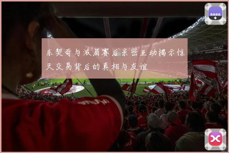 东契奇与浓眉赛后亲密互动揭示惊天交易背后的真相与友谊