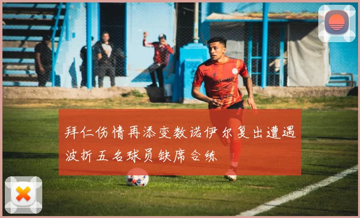 拜仁伤情再添变数诺伊尔复出遭遇波折五名球员缺席合练