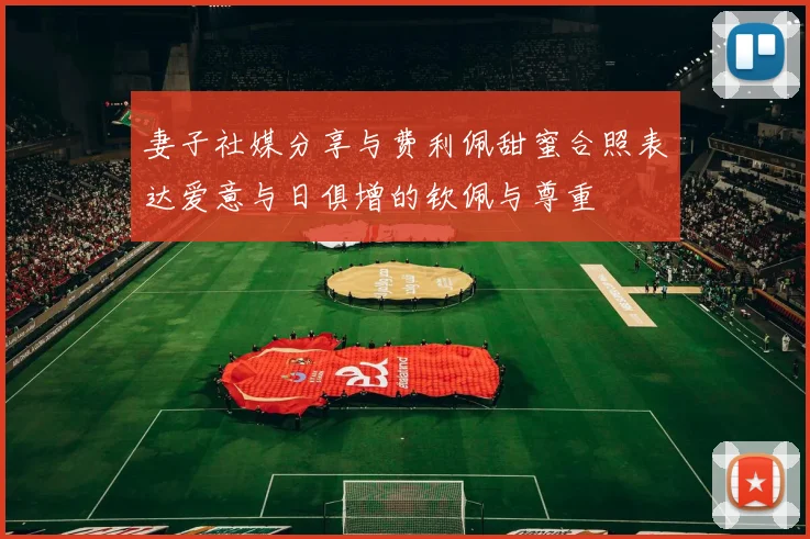 妻子社媒分享与费利佩甜蜜合照表达爱意与日俱增的钦佩与尊重