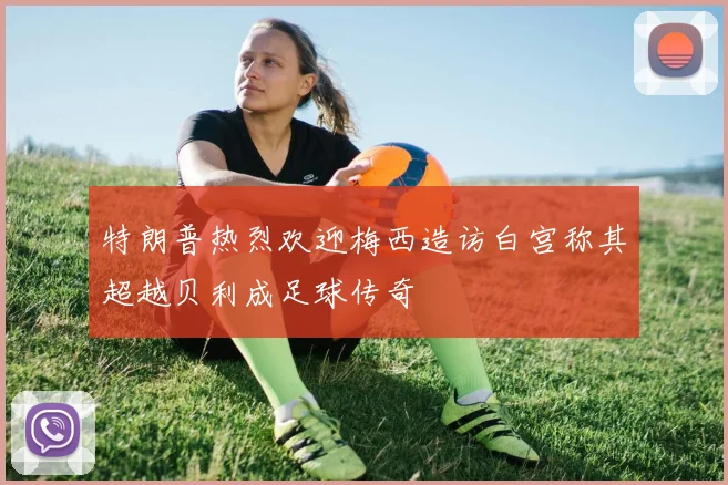 特朗普热烈欢迎梅西造访白宫称其超越贝利成足球传奇